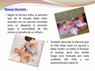 Masaje Shantala…
 Según la técnica india, la persona
que da el masaje debe estar
sentada con las piernas estiradas
pero se adaptará la posición
según la comodidad de ella
misma y tamaño de su niño/a.
• También describe la técnica que
el niño debe estar en ayunas y
debe recibir un baño al finalizar
el masaje, pero eso, desde
luego será marcado por cada
cuidador del niño y sus
conocimientos sobre él.
 