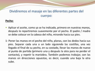 Dividiremos el masaje en las diferentes partes del
cuerpo:
Pecho:
 Aplicar el aceite, como ya se ha indicado, primero en nuestras manos,
después lo repartiremos suavemente por el pecho. El padre / madre
se debe colocar en la cabeza del niño, mirando hacia sus pies.
1- Poner las manos en el pecho del niño, planas, con los dedos hacia sus
pies. Separar cada una a un lado siguiendo las costillas, una vez
llegado el final de su pecho, en su costado, llevar las manos de nuevo
al punto de partida (primero una y después la otra para no perder el
contacto), y repetir la maniobra. También podemos trabajar, con las
manos en direcciones opuestas, es decir, cuando una baja la otra
sube.
 