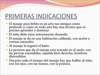PRIMERAS INDICACIONES El masaje para bebés es un arte tan antiguo como profundo y como en todo arte hay una técnica que es preciso aprender y dominar. El niño debe estar enteramente desnudo. El masaje se da en una habitación caldeada, con aceite o  cremas naturales. Al masaje le seguirá el baño. La persona que da el masaje está sentada en el suelo, con las piernas extendidas, espalda bien derecha, hombros distendidos. Durante todo el tiempo del masaje hay que hablar al niño, con los ojos, con las manos, con la postura. 