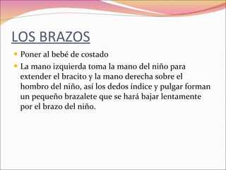 LOS BRAZOS Poner al bebé de costado La mano izquierda toma la mano del niño para extender el bracito y la mano derecha sobre el hombro del niño, así los dedos índice y pulgar forman un pequeño brazalete que se hará bajar lentamente por el brazo del niño. 