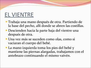 EL VIENTRE Trabaja una mano después de otra. Partiendo de la base del pecho, allí donde se abren las costillas.  Descienden hacia la parte baja del vientre una después de otra. Una vez más se suceden como olas, como si vaciaran el cuerpo del bebé. La mano izquierda toma los pies del bebé y mantiene las piernas alargadas, trabajamos con el antebrazo continuando el mismo vaivén. 