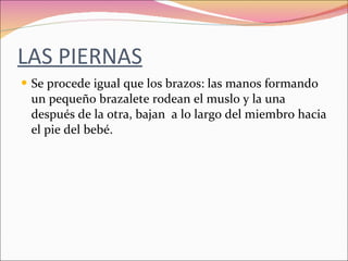 LAS PIERNAS Se procede igual que los brazos: las manos formando un pequeño brazalete rodean el muslo y la una después de la otra, bajan  a lo largo del miembro hacia el pie del bebé. 