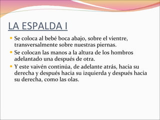 LA ESPALDA I Se coloca al bebé boca abajo, sobre el vientre, transversalmente sobre nuestras piernas. Se colocan las manos a la altura de los hombros adelantado una después de otra. Y este vaivén continúa, de adelante atrás, hacia su derecha y después hacia su izquierda y después hacia su derecha, como las olas. 