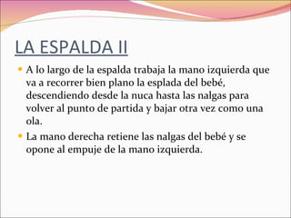LA ESPALDA II A lo largo de la espalda trabaja la mano izquierda que va a recorrer bien plano la esplada del bebé, descendiendo desde la nuca hasta las nalgas para volver al punto de partida y bajar otra vez como una ola. La mano derecha retiene las nalgas del bebé y se opone al empuje de la mano izquierda. 