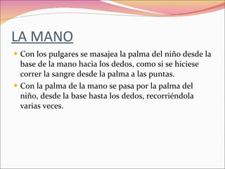 LA MANO Con los pulgares se masajea la palma del niño desde la base de la mano hacia los dedos, como si se hiciese correr la sangre desde la palma a las puntas. Con la palma de la mano se pasa por la palma del niño, desde la base hasta los dedos, recorriéndola varias veces. 