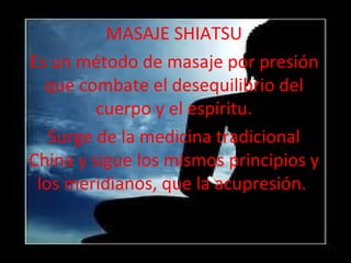 MASAJE SHIATSU
Es un método de masaje por presión
  que combate el desequilibrio del
         cuerpo y el espíritu.
   Surge de la medicina tradicional
China y sigue los mismos principios y
 los meridianos, que la acupresión.
 