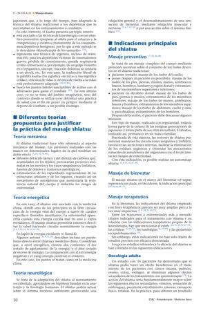 E – 26-133-A-10

Masaje shiatsu

japoneses que, a lo largo del tiempo, han adaptado la
técnica del shiatsu tradicional a los deportistas que lo
necesitaban en los entrenamientos o combates.
En este contexto, el kuatsu presenta un triple interés:
• está asociado a las técnicas de kinesiterapia con un objetivo preventivo (preparar al atleta para el esfuerzo y la
competición) y curativo (tratamiento de los traumatismos deportivos benignos), por lo que a este método se
le denomina «kinesiterapia de los samuráis» [33] ;
• representa una técnica de urgencia, incluso de reanimación, para los deportistas víctimas de traumatismos
graves: pérdida de conocimiento, parada respiratoria
(como consecuencia, por ejemplo, de un golpe violento
en el epigastrio), síncope, reacción dolorosa secundaria
a un shock, etc. En este caso, la traducción literal de
la palabra kuatsu (tsu signiﬁca «técnica» y kua signiﬁca
«vida»), «técnica de vida» o «técnica de vuelta a la vida»
está perfectamente adaptada [34, 63, 64] ;
• busca los puntos débiles susceptibles de acabar con el
adversario para ganar el combate [65] . En este último
caso, ya no se trata del ámbito terapéutico, sino del
contexto donde se utiliza (o se deforma) una práctica
de salud con el ﬁn de poner en peligro, mediante el
deporte de combate, a un posible enemigo.

Diferentes teorías
propuestas para justiﬁcar
la práctica del masaje shiatsu
Teoría mecánica
El shiatsu tradicional hace sólo referencia al aspecto
mecánico del masaje. Las presiones realizadas con las
manos en determinados lugares de la piel tendrían un
doble efecto [5, 14, 15, 18, 66] :
• difusión del ácido láctico y del dióxido de carbono que,
acumulados en los tejidos, provocarían presiones anómalas en los nervios y los vasos sanguíneos y linfáticos,
fuentes de dolores y trastornos patológicos;
• estimulación de las capacidades regeneradoras de las
estructuras celulares y de los órganos, creando así un
mecanismo de autodefensa que aumentaría la resistencia natural del cuerpo y reduciría los riesgos de
enfermedad.

relajación general y el desencadenamiento de una sensación de bienestar, mediante relajación muscular y
nerviosa [3, 6, 7, 12, 33] o por una acción sobre el sistema límbico [12] .

Indicaciones principales
del shiatsu
Masaje preventivo

[7, 22, 26, 68]

Se trata de un masaje completo del cuerpo mediante
presiones sucesivas sobre el conjunto de los tsubos descritos en el shiatsu tradicional:
• paciente sentado: masaje de los tsubos del cuello;
• poner después al paciente en procúbito: masaje de los
tsubos de los pies, piernas, muslos, manos, antebrazos,
brazos, hombros, lumbares y región dorsal y estiramientos de los miembros superiores e inferiores;
• paciente en decúbito dorsal: masaje de los tsubos de
pies, piernas y muslos; estiramientos de los miembros
inferiores; masaje de los tsubos de manos, antebrazos,
brazos y hombros; estiramientos de los miembros superiores; masaje de los tsubos de abdomen, cuello y cara,
y, para ﬁnalizar, estiramientos de los hombros.
Después de la sesión, el paciente debe descansar algunos
minutos.
Este tipo de masaje, realizado con regularidad, todavía
forma parte de la cultura de las antiguas generaciones de
japoneses y forma parte de sus ritos ancestrales. El shiatsu,
realizado así, permanece en un marco familiar.
Practicada de esta manera, las sesiones de shiatsu permitirían mantener las circulaciones sanguínea y linfática,
favorecer las secreciones internas, facilitar la eliminación
de los residuos orgánicos y estimular los mecanismos
naturales de autodefensa del organismo con el ﬁn de limitar los riesgos de enfermedad.
Con esta indicación, es posible realizar un automasaje
shiatsu [5, 9, 25, 32, 67, 69] .

Masaje de bienestar
El masaje shiatsu en el marco del bienestar (cf supra)
representa sin duda, en Occidente, la indicación principal
[24, 26, 66–68, 71]
.

Teoría energética

Masaje terapéutico

En este caso, el shiatsu está asociado con la medicina
china, donde uno de los principios es la libre circulación de la energía vital del cuerpo a través de canales
especíﬁcos llamados meridianos. La enfermedad aparecería cuando esta energía circula mal en uno o varios
meridianos. El masaje shiatsu permitiría entonces devolver la salud haciendo circular normalmente la energía
[3, 4, 9, 22, 23, 30, 32, 67–70]
.
En Japón la energía circulante se llama ki.
Algunos autores [6, 9, 12, 22] describen incluso un paralelismo directo entre shiatsu y medicina china. Consideran
que, a nivel energético, existen dos corrientes: el kyo
(estado de agotamiento de la energía) y el jitsu (estado
de exceso de energía). La comparación con el yin (energía
negativa) y el yang (energía positiva) es evidente.
En este caso, los puntos se tratan como en la medicina
china.

En la literatura, las indicaciones del shiatsu empleado
con ﬁnes terapéuticos parecen ser muy amplias pero a la
vez muy imprecisas [3–9, 18, 21–23, 72] .
Entre los trastornos o enfermedades más a menudo
citados indicados para el tratamiento con shiatsu y en
relación con las indicaciones terapéuticas propias de la
kinesiterapia, hay que mencionar el estrés [24, 25, 30, 32, 67, 72] ,
las cefaleas [5, 69, 72] , las lumbalgias [5, 25, 69] y las periartritis
escapulohumerales [5] .
Sin embargo, estas indicaciones no han sido objeto de
estudios precisos con eﬁcacia demostrada.
Los pocos estudios referentes a la eﬁcacia del shiatsu se
han centrado en las siguientes indicaciones.

Teoría neurológica
Se trata de la adaptación del shiatsu al razonamiento
«occidental», apoyándose en hipótesis basadas en la anatomía y la ﬁsiología humanas. El shiatsu podría actuar
sobre el sistema nervioso autónomo provocando una

10

Oncología adulta
Un estudio con 16 pacientes ha demostrado que el
shiatsu podía tener un efecto beneﬁcioso en el tratamiento de los pacientes con cáncer (mama, pulmón,
ovario, colon, esófago), al disminuir algunos efectos
secundarios de los tratamientos con quimioterapia [73] . La
acción del shiatsu sería fundamentalmente mayor sobre
los siguientes efectos secundarios: vómitos, sensación de
n
embriaguez, parestesia, estre˜ imiento, náuseas, cansancio
físico, cefaleas. En la práctica, para obtener un resultado
EMC - Kinesiterapia - Medicina física

 