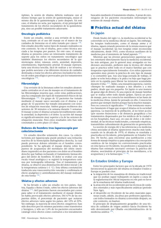 Masaje shiatsu

E – 26-133-A-10

óptimo, la sesión de shiatsu debería realizarse casi al
mismo tiempo que la sesión de quimioterapia, mejor el
mismo día de la quimioterapia y justo después. En este
caso, el shiatsu no sería, por supuesto, el eje principal del
tratamiento de los efectos secundarios de la quimioterapia, sino un posible tratamiento adyuvante.

buscados mediante el tratamiento shiatsu. A pesar de esto,
ninguno de los pacientes encuestados interrumpió las
sesiones de masaje shiatsu.

Oncología pediátrica

En Japón

Existe un estudio, similar a una revisión de la literatura, centrado en el uso del masaje en el marco de los
n
cuidados de bienestar en el ni˜ o tratado por cáncer [74] .
Este estudio describe varios tipos de masajes realizados en
este contexto. Se cita el shiatsu, pero como técnica asociada a las terapias por puntos. En este caso, el masaje
shiatsu se presenta como un interesante tratamiento de
n
soporte para los ni˜ os en tratamiento oncológico que
también disminuye los efectos secundarios de la quimioterapia: dolor, náuseas, estrés, ansiedad, depresión,
estre˜ imiento, hipertensión arterial. El masaje represenn
taría una técnica sencilla, fácil de realizar y no invasiva,
que podría asociarse a las diferentes técnicas de cuidados
destinadas a tratar los efectos adversos (incluidos los efectos de orden psicológico) provocados por los tratamientos
oncológicos [74] .

Desde ﬁnales del siglo XX, la medicina occidental se ha
convertido en la medicina oﬁcial en Japón. Sin embargo,
las terapias tradicionales, como el masaje anma y el
shiatsu, siguen estando presentes de la misma manera que
el masaje occidental: las tres terapias están reconocidas
oﬁcialmente, desde 1955, como técnicas auxiliares de la
medicina por el ministerio de Salud japonés [17] .
Mientras que las jóvenes generaciones japonesas suelen orientarse directamente hacia la medicina occidental,
las más antiguas, por lo general muy arraigadas en tradiciones ancestrales, preﬁeren más la técnica del shiatsu
que se practica sobre todo en el marco familiar que con
n
terapeutas especialmente formados: «Los ni˜ os japoneses
aprenden muy pronto la práctica de este tipo de masaje
y es costumbre que, tras una larga jornada de trabajo, el
padre se eche boca abajo y le pida a su hijo que haga presión en la espalda para liberar las tensiones acumuladas
durante el día» [17] . Akiko, una masajista japonesa, cuenta:
«Siempre he realizado masajes a mis abuelos y a mis
n
padres, desde que era peque˜ a. En Japón es una manera
de ganar algo de dinero. Es una especie de masaje familiar
que se realiza sobre todo dando golpes. Ejercía un poco
de masaje, pero no conocía los meridianos ni las bases de
la medicina china. Jamás he pensado en ello. Conocía los
puntos que siempre duelen porque hacía muchos masajes.
Pero no conocía el signiﬁcado» [17] Este testimonio muestra claramente el lugar que ocupa el shiatsu en la sociedad
japonesa. La mayoría de la población, al no tener acceso
(por razones ﬁnancieras o de distancia geográﬁca) a los
tratamientos dispensados por los médicos de la ciudad o
en los hospitales, hace uso, en caso de dolor o de enfermedad, de las técnicas tradicionales, a menudo empíricas,
transmitidas culturalmente de generación en generación.
La noción de energía (ki) y las referencias a la medicina
china asociadas al shiatsu aparecieron mucho más tarde,
n
cuando en la década de 1970, el shiatsu se ense˜ aba y
practicaba en Occidente, principalmente en Estados Unidos. De hecho, para encontrar una justiﬁcación a esta
forma de masaje empírico y para adaptarse a la concepción
«asiática» de las terapias no convencionales practicadas
en esta época en Occidente, los profesores y masajistas de
shiatsu han estimado necesario «revisar» la práctica del
shiatsu, asociándola al principio de los meridianos, a la
acupuntura y a la farmacopea [17, 78] .

Fibromialgia
Una revisión de la literatura sobre los estudios aleatorizados centrados en el uso de masajes en el tratamiento de
las ﬁbromialgias muestra que, entre estas publicaciones,
una ha comparado dos tipos de tratamientos físicos de las
ﬁbromialgias [75] . Un grupo de 12 pacientes fue tratado
mediante el masaje sueco asociado con el shiatsu y un
grupo de 12 pacientes fue tratado únicamente con sesiones de relajación muscular. Ambos grupos recibieron dos
sesiones de 30 minutos a la semana durante 5 semanas.
El masaje (como el shiatsu) actuaría favorablemente sobre
la ansiedad, la depresión y el dolor. La acción del masaje
es signiﬁcativamente muy superior a la de las sesiones de
relajación muscular. Pero estos resultados sólo han sido
constatados a corto plazo (15 días).

Dolores de hombro tras laparoscopia por
colecistectomía
Un estudio describe solamente dos casos. La colecistectomía por laparoscopia puede producir una irritación
reactiva de la hemicúpula diafragmática derecha, la cual
puede provocar dolores referidos en el hombro correspondiente. Se ha aplicado el masaje shiatsu sobre los
n
puntos de acupuntura del meridiano del ri˜ ón (meridiano izquierdo) en dos pacientes con dolor en el hombro
derecho que habían rechazado el tratamiento farmacológico del dolor de hombros. El dolor se evaluó con una
escala visual analógica y se registró la temperatura cutánea por termografía infrarroja. Tras el tratamiento por
shiatsu, se observó una disminución del dolor inicial y de
la temperatura cutánea (–1 ◦ C). Esta última constatación
traduciría una vasoconstricción vascular y conﬁrmaría el
efecto analgésico y antiinﬂamatorio del masaje realizado
de esta forma [76] .

Shiatsu y efectos adversos
Se ha llevado a cabo un estudio en tres países, Ausn
tria, Espa˜ a y Reino Unido, sobre los efectos adversos del
shiatsu [77] : 663 pacientes fueron encuestados por correo
para saber si el tratamiento mediante el masaje shiatsu
les había provocado efectos adversos. Del 67% de las respuestas útiles, el porcentaje de pacientes que notaron
efectos adversos varía según los países, del 12% al 22%.
Sin embargo, la mayoría de estos efectos «negativos» han
sido descritos por los mismos pacientes como transitorios
y benignos, y sólo un 1,4% de los pacientes encuestados
catalogó estos efectos como contrarios a los inicialmente
EMC - Kinesiterapia - Medicina física

Práctica actual del shiatsu

En Estados Unidos y Europa
Entre los principales factores que en la década de 1970
favorecieron la aparición del shiatsu en Estados Unidos y
Europa se pueden citar:
• la migración de los masajistas de shiatsu no tradicional
que no podían seguir trabajando en Japón a causa de
la reglamentación oﬁcial impuesta en este país en favor
n
de la ense˜ anza del shiatsu tradicional;
• la atracción de los occidentales por las técnicas de cuidados orientales y más especíﬁcamente asiáticas (período
New Age);
• el desarrollo en Occidente de las artes marciales japonesas (yudo, aikido, jiu-jitsu) por profesores japoneses,
casi todos formados en shiatsu (convertido después, en
este contexto, en kuatsu).
El principio de desplazamiento geográﬁco de una técnica de cuidados de origen asiático hacia Occidente ha
sido denominado por Obadia «occidentalización» de la
medicina asiática [19] .

11

 