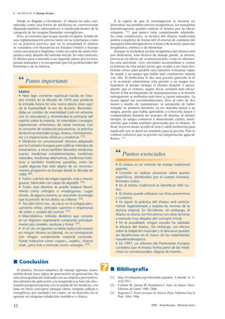 E – 26-133-A-10

Masaje shiatsu

Desde su llegada a Occidente, el shiatsu ha sido considerado como una forma de medicina no convencional
(llamada también «alternativa») y clasiﬁcada dentro de la
categoría de las terapias llamadas «energéticas».
Pero, al contrario que lo que sucede en Japón, la falta de
n
una reglamentación precisa tanto en su ense˜ anza como
en su práctica provoca que en la actualidad el shiatsu
se considere con frecuencia en Estados Unidos y Europa
como una práctica ilegítima, como un cajón de sastre terapéutico muy alejado del método inicial. En este contexto,
el shiatsu pasa a menudo a un segundo plano por los terapeutas manuales y es recuperado por los profesionales del
bienestar y de la estética.

“ Punto importante
Léxico
• New Age: corriente espiritual nacida en Estados Unidos en la década de 1970 que predecía
la entrada futura en una nueva época (new age)
de la humanidad: la era de Acuario. Recomendaba un cambio de mentalidad (vivir en armonía
con la naturaleza) y reivindicaba la primacía del
espíritu sobre la materia. Se intentaban conseguir
experiencias «interiores» de varias maneras: con
el consumo de sustancias psicoactivas, la práctica
de técnicas orientales (yoga, shiatsu, chamanismo,
etc.) e inspiraciones místicas y esotéricas [79] .
• Medicina no convencional: término adoptado
por la Comisión Europea para caliﬁcar métodos de
tratamiento, a veces también llamados medicinas
suaves, medicinas complementarias, medicinas
naturales, medicinas alternativas, medicinas holísticas o también medicinas paralelas, entre las
cuales algunas han sido objeto de un reconocimiento progresivo en Europa desde la década de
1990 [80] .
• Futón: colchón de origen japonés, más o menos
grueso, fabricado con capas de algodón [79] .
• Tsubo: este término se puede traducir literalmente como «refugio» o «madriguera». Lugar
donde, de alguna manera, se «esconde» la energía
que la presión de los dedos va a liberar [24] .
• Tao (del chino tao, «la vía»): en el antiguo pensamiento chino, principio supremo e impersonal
de orden y unidad del cosmos [79] .
• Macrobiótica: método dietético que consiste
en un régimen vegetariano compuesto principalmente por cereales, verduras y frutas [79] .
• Ki: el «ki» en japonés no tiene traducción exacta
en ningún idioma occidental, no se corresponde
con ningún componente corporal conocido.
Puede traducirse como «vapor», «soplo», «fuerza
vital», pero más a menudo como «energía» [24] .

A la espera de que la investigación se interese en
demostrar sus posibles efectos terapéuticos, los masajistas
kinesiterapeutas pueden utilizar el shiatsu por su efecto
relajante [30] , que parece estar comúnmente admitido.
En estas condiciones, la técnica del shiatsu tradicional
podría completar de forma útil el arsenal de cuidados del
masajista-kinesiterapeuta en el marco de sesiones para uso
terapéutico, estético o de bienestar.
Aunque la verdadera acción terapéutica del shiatsu está
por demostrar, esta técnica de masaje puede, al menos,
provocar un efecto de «comunicación» como lo demuestra esta anécdota: «Los orientales acostumbran a contar
la historia de esta mujer joven que acudió a un viejo herborista chino para pedirle una infusión venenosa capaz
de matar a su suegra que había sido cruelmente injusta
con ella. El herborista le dio una poción parecida al té
y le aconsejó administrar esta poción a su suegra realizándole al mismo tiempo el shiatsu durante 3 meses,
puesto que el veneno, según decía, actuaría más eﬁcazn
mente si iba acompa˜ ado de manipulaciones y la muerte
subsiguiente se atribuiría más bien a causas naturales. La
nuera siguió sus recomendaciones. Pero al cabo de dos
meses y medio de tratamiento, se arrepintió de haber
tomado su primera decisión; ya no deseaba matar a su
suegra, puesto que había aprendido a conocerla mejor y
comprenderla durante las sesiones de shiatsu; al mismo
n
tiempo, la suegra comenzó a demostrarle cari˜ o, sentimiento que estaba también provocado por el shiatsu. Al
ﬁnal, la joven mujer acudió al viejo y sabio herborista para
suplicarle que le diera un antídoto para la poción. Éste le
confesó entonces que la poción era simplemente agua de
ﬂores» [16] .

“ Puntos esenciales
• El shiatsu es un método de masaje tradicional
japonés.
• Consiste en realizar presiones sobre puntos
especíﬁcos, distribuidos por el cuerpo humano,
llamados tsubos.
• En el shiatsu tradicional se identiﬁcan 660 tsubos.
• El shiatsu puede utilizarse con ﬁnes preventivos
y curativos.
• En Japón la práctica del shiatsu está estrictamente reglamentada y respeta las normas de la
técnica original. En Occidente, sin embargo, el
shiatsu se asocia con frecuencia con otras técnicas
a menudo muy alejadas del concepto inicial.
• En la actualidad, ningún estudio ha validado
la eﬁcacia del shiatsu. Sin embargo, sus efectos
sobre la relajación muscular y el descanso pueden
ser beneﬁciosos en el marco de los tratamientos
masokinesiterápicos.
• En 1997, un informe del Parlamente Europeo
considera que el shiatsu forma parte de las medicinas no convencionales «dignas de interés».

Conclusión
El shiatsu, técnica empírica de masaje japonés, transmitida desde hace siglos de generación en generación, ha
sido principalmente utilizado con un objetivo preventivo.
Sus intentos de aplicación a la terapéutica se han ido efectuando progresivamente con la ayuda de los médicos, con
base en otros conceptos (masaje chino, terapias reﬂejas o
energéticas, por ejemplo) los cuales, en su mayoría, no se
apoyan en ninguna validación cientíﬁca o clínica.

12

Bibliograﬁa
[1]
[2]
[3]

http://fr.wikipedia.org/wiki/jardin japonais. Consulté le 11
avril 2011.
Colleutt M, Jansen M, Kumakura I. Atlas du Japon. Paris:
Editions du Fanal; 1989, 240p.
Kagotani T. Traité pratique de shiatsu. Paris: Editions Guy le
Prat; 1984, 190p.
EMC - Kinesiterapia - Medicina física

 