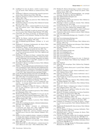 Masaje shiatsu

[4]

[5]
[6]
[7]
[8]
[9]

[10]
[11]

[12]
[13]
[14]
[15]
[16]

[17]

[18]
[19]

[20]
[21]
[22]
[23]

[24]

[25]
[26]
[27]
[28]
[29]
[30]

[31]

[32]

[33]
[34]

Lundberg P. Le livre du shiatsu : vitalité et santé à travers
l’art du toucher. Paris: Editions Le courrier du livre; 1995,
191p.
Namikoshi T. Méthode de thérapeutique manuelle japonaise
shiatsu. Paris: Editions Guy le Part; 1980, 86p.
Eugène H. Initiation au shiatsu traditionnel. Paris: Editions
Chiron; 2001, 150p.
Yamamoto S. Le shiatsu aux pieds nus. Paris: Editions Guy
Trédaniel; 1981, 176p.
Namikoshi T. Shiatsu et stretching. Paris: Editions le Courrier
du Livre; 1999, 174p.
Masunaga S. Zen shiatsu : comment équilibrer le yin et le yang
pour une meilleure santé ?. Paris: Editions Guy Trédaniel;
1985, 272p.
Huard P, Ohya Z, Wong M. La médecine japonaise des origines à nos jours. Paris: Editions Roger Dacosta; 1974, 409p.
Calvert RN. The history of massage: an illustrated survey
from around the world. Rochester: Healing Arts Press; 2002,
270p.
Endo R. Tao Shiatsu : médecine vitale pour le XXIe siècle.
Paris: Editions Guy Trédaniel; 1999, 303p.
http://fr.wikipedia.org/wiki/Shiatsu. Consulté le 14 avril
2011.
Namikoshi T. Techniques fondamentales du shiatsu. Paris:
Editions Chariot d’Or; 2008, 89p.
Namikoshi T. Shiatsu : thérapie japonaise de pression avec
les doigts. Paris: Editions le courrier du livre; 2001, 91p.
Tappan FM, Benjamin PJ. Healing massage techniques: classic, holistic and emerging methods. New York: Appleton and
Lange; 1988, 415p.
Descelliers J. Du Japon à la France : comment faire exister
l’énergie dans la transmission du shiatsu ? Ateliers du Laboratoire d’ethnologie et de sociologie comparative [en ligne],
30 : 2006, mis en ligne le 8 juin 2007, consulté le 21 avril
2011. http://ateliers.revues.org/93.
Namikoshi T. Théorie et pratique du shiatsu. Paris: Editions
Guy le Prat; 1977, 90p.
Obadia L. The internationalisation and hybridization of medicines in perspective? Some reﬂections and comparisons between East and West, Transtext(e)s Transcultures [en ligne],
5/2009, document 8, mis en ligne le 3 avril 2010. Consulté le
21 avril 2011. http://transtexts.revues.org/index276.html.
Lardry JM. Histoire du shiatsu. Kinesither Ann 2004;34:16–8.
Rapport sur le statut des médecines non conventionnelles (16
mars 1997). http://www.europarl.europa.eu.
Rioux Y. Initiation au shiatsu, l’art du massage oriental à la
portée de tous. Paris: Editions de l’Homme; 1990, 120p.
Ohashi W. Le livre du shiatsu : l’art de l’acupuncture sans
aiguilles – Le massage thérapeutique japonais. Paris: Editions l’Etincelle; 1991, 155p.
Andrews C, Dempsey B, Odoul M. Shiatsu et réﬂexologie
pour les nuls. Collection « pour les nuls ». Paris: Editions
First; 2009, 380p.
Poiroux JL. Massages et traditions japonaises. Paris: Editions
de la Martinière; 2010, 112p.
Bouheret B, Belmontel L, Gingembre F. L’art et la voie du
shiatsu familial. Paris: Editions Quintessence; 2006, 213p.
Eugène H. Perfectionnement au shiatsu traditionnel. Paris:
Editions Chiron; 2001, 160p.
Yates S, Anderson T. Shiatsu et grossesse. Paris: Editions
Testez; 2009.
Lardry JM. La technique du shiatsu : éléments fondamentaux.
Kinesither Ann 2004;34:19–25.
Abrassart JL. Shiatsu : pressions et relâchements,
l’acupuncture aux mains nues. Paris: Collection Forme
et bien-être; Editions Ellebore; dvd vidéo; 2004.
Masunaga S. Shiatsu Zen : exercices visualisés travail des
méridiens pour le bien-être. Paris: Editions Trédaniel; 1991,
340p.
Redini S. Le livre complet du shiatsu : comment se recharger
en énergie, bien respirer, reconquérir son bien-être physique
et mental ? Paris: Editions de Vecchi; 1998.
Attar F, Huart P. Shiatsu et arts martiaux. Paris: Editions
Budo; 2000, 133p.
Muller-David MF. Les réﬂexothérapies : comment masser les
zones réﬂexes de votre corps ?. Paris: Editions Retz; 1988.

EMC - Kinesiterapia - Medicina física

E – 26-133-A-10

[35] Bouheret B. Shiatsu thérapeutique et plantes d’Amazonie :
quand l’art du toucher rejoint l’énergie des plantes. Paris:
Editions Testez; 2009, 192p.
[36] Odoul M. Du shiatsu à la phytoénergétique : une synergie
innovante. Phytother Eur Mai-Juin 2009:24–8.
[37] http://hakkoryukokoro.blogspot.com.
[38] http://okuyama-ryu.com.
[39] Masunaga S. Les 100 récits du traitement. Paris: Editions Le
Courrier du Livre; 2010, 438p.
[40] Masunaga S. Shiatsu et médecine orientale. Paris: Editions
Le Courrier du Livre; 2010, 444p.
[41] Iwahara-Chevillon D. Le zen shiatsu et les mouvements intérieurs du corps. Paris: Editions Guy Trédaniel; 2009.
[42] Yamamoto S. Shiatsu de santé complète : santé et vitalité pour
tous. Paris: Editions Guy Trédaniel; 1996, 431pages.
[43] Yamamoto S. Macrobiotic shiatsu workbook. Tokyo: Editions
Lulu.com; 2006, 110p.
[44] http://www.shiatsumacrobiotique.com. Consulté le 18 avril
2011.
[45] http://www.shiatsumacrobiotique.com.
[46] http://www.imss.macrobiotic.net.
[47] Kushi M. Le livre de la macrobiotique. Paris: Editions de la
Maisnie; 1980, 231p.
[48] Kushi M. Remèdes familiaux macrobiotiques. Paris: Editions
Guy Trédaniel; 1994, 279p.
[49] Kawada Y, Karcher S. Le shiatsu essentiel. Paris: Editions;
2010, 280p.
[50] http://www.shiatsu-yoseido.com.
[51] http://www.akahigedo.com.
[52] http://www.ecole.shiatsu-yin.fr.
[53] http://www.nonindo.org.
[54] http://www.shiatsu-nonindo.fr.
[55] Ohashi W. Comprendre le langage du corps : le diagnostic
oriental selon Ohashi. Paris: Editions Guy Trédaniel; 1997,
310p.
[56] http://ohashi.fr.
[57] Iwaoka H. Myo-énergétique. Paris: Editions Guy Trédaniel;
2007, 264p.
[58] Eugène H. Le Kenko-shiatsu pour le sportif. Paris: Editions
Chiron; 2011.
[59] Eugène H. Initiation au kenko shiatsu traditionnel, tome 1.
Paris: Editions Chiron; 2008.
[60] Eugène H. Initiation au kenko shiatsu traditionnel, tome 2.
Paris: Editions Chiron; 2009.
[61] Chan P. Guide de l’acupressing manuel. Paris: Editions Guy
le Prat; 1984, 110p.
[62] Regnault J. Les méthodes d’Abrams. Paris: Editions médicales Norbert Maloine; 1927, 200p.
[63] Winter de E. Kuatsu de réanimation. Paris: Editions Chiron;
1975.
[64] Winter de E. Kuatsu : techniques pour soulager les douleurs.
Paris: Editions Chiron; 1975, 128p.
[65] Saiko F, Plee H. L’art sublime et ultime des points vitaux.
Paris: Editions Budo; 1972, 367p.
[66] Menini D. Techniques fondamentales du shiatsu Namikohsi.
Paris: Editions du Chariot d’Or; 2008, 89p.
[67] Lamboley D, Javelle P. Shiatsu. Collection « No stress ».
Paris: Editions Marabout; 2009, 125p.
[68] Thomson G, Atkinson S. Coffret du shiatsu : découvrez le
pouvoir du toucher. Paris: Editions Contre-dires; 2009.
[69] Lamboley D, Chavanne JF. Le guide du shiatsu : soulager
les petits maux au quotidien. Paris: Editions Marabout; 2011,
127p.
[70] Rappenecker W, Kockrick M. Atlas de shiatsu. Paris: Editions
Maloine; 2010.
[71] Huart P, Masuyer P. Shiatsu et massage thaïlandais. Paris:
Editions de l’Eveil; 2010, 235p.
[72] Beresford-Cooke C. Théorie et pratique du shiatsu. Paris:
Editions Maloine; 2007, 320p.
[73] Chevalier D. Intérêt du shiatsu chez les patients cancéreux
traités par chimiothérapie. Kinesither Rev 2007;62:27–32.
[74] Hughes D, Ladas E, Rooney D, Kelly K. Massage therapy as
a supportive care intervention for children with cancer. Oncol
Nurs Forum 2008;35:431–42.
[75] Kalichman L. Massage therapy for ﬁbromyalgia symptoms.
Rheumatol Int 2010;30:1151–7.

13

 
