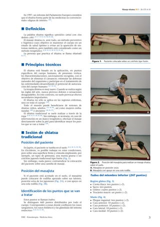 Masaje shiatsu

E – 26-133-A-10

En 1997, un informe del Parlamento Europeo considera
que el shiatsu forma parte de las medicinas no convencionales «dignas de interés» [21] .

Deﬁnición
La palabra shiatsu signiﬁca «presión» (atsu) con «los
dedos» (shi) [3, 5, 7–9, 12–16, 18, 22–24] .
El masaje shiatsu es, ante todo, un método preventivo
e higiénico cuyo objetivo es mantener el cuerpo en un
estado de salud óptimo y evitar así la aparición de síntomas médicos, pero también está considerado como un
método terapéutico [5, 8, 14, 15, 18, 22, 23, 25, 26] .
La persona que practica el shiatsu se llama shiatsuki
[6, 27]
.
Figura 1.

Paciente colocada sobre un colchón tipo futón.

Principios técnicos
El shiatsu está basado en la aplicación, en puntos
especíﬁcos del cuerpo humano, de presiones verticales (baroestimulaciones), juiciosamente escogidas, con el
objetivo de eliminar el cansancio, estimular las defensas
naturales del organismo y participar en el tratamiento de
las enfermedades desarrollando el potencial de autocuración del cuerpo humano [5, 7, 8, 13] .
La terapia shiatsu es muy suave. Cuando se realiza según
las reglas del arte, nunca provoca dolores o sensaciones
desagradables. En este contexto, no suele provocar efectos
secundarios importantes.
El shiatsu no sólo se aplica en las regiones enfermas,
sino en todo el cuerpo [18] .
Todo el mundo puede beneﬁciarse de sesiones de
n
shiatsu: ni˜ os, adultos [12, 18, 26] , así como mujeres embarazadas [28] y ancianos [18, 26, 27] .
El shiatsu tradicional se suele realizar a través de la
ropa [5–8, 14, 15, 18, 22, 26] . Sin embargo, se aconseja, en caso de
intervención en un marco terapéutico, efectuar el masaje
directamente sobre la piel para identiﬁcar mejor los puntos que se van a tratar [29] .

A

Sesión de shiatsu
tradicional
Posición del paciente
En Japón, el paciente se tumba en el suelo [4, 6, 18, 21, 22, 30] .
En Occidente, es posible trabajar en estas condiciones,
pero sobre una superﬁcie ﬁrme y cómoda empleando, por
ejemplo, un tapiz de gimnasia, una manta gruesa o un
colchón japonés tradicional tipo futón (Fig. 1).
Sin embargo, nada parece contraindicar la colocación
del paciente sobre una camilla de masaje.

Posición del masajista
Si el paciente está acostado en el suelo, el masajista
puede colocarse de rodillas apoyado sobre sus talones,
posición seiza de los japoneses (Fig. 2A), o con apoyo en
una sola rodilla (Fig. 2B).

Identificación de los puntos que se van
a tratar
Estos puntos se llaman tsubos.
Se distinguen 660 puntos distribuidos por todo el
cuerpo. Corresponden a zonas donde conﬂuyen los vasos
sanguíneos, los vasos linfáticos y las glándulas del sistema
endocrino [5, 8, 14, 15, 18] .
EMC - Kinesiterapia - Medicina física

B
Figura 2. Posición del masajista para realizar un masaje shiatsu
sobre el suelo.
A. Masajista en posición seiza.
B. Masajista con apoyo en una sola rodilla.

Tsubos del miembro inferior (247 puntos)
Región glútea (Fig. 3)
• Cresta ilíaca: tres puntos (×2).
• Sacro: tres puntos.
• Glúteo: cuatro puntos (×2).
• Trocánter mayor: un punto (×2).
Muslo (Fig. 4)
• Pliegue inguinal: tres puntos (×2).
• Cara anterior: 10 puntos (×2).
• Cara posterior: 10 puntos (×2).
• Cara lateral: 10 puntos (×2).
• Cara medial: 10 puntos (×2).

3

 