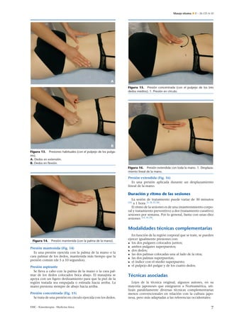 Masaje shiatsu

E – 26-133-A-10

1

A
Figura 15. Presión concentrada (con el pulpejo de los tres
dedos medios). 1. Presión en círculo.

2

B
Figura 13. Presiones habituales (con el pulpejo de los pulgares).
A. Dedos en extensión.
B. Dedos en ﬂexión.
Figura 16. Presión extendida con toda la mano. 1. Desplazamiento lineal de la mano.

Presión extendida (Fig. 16)
Es una presión aplicada durante un desplazamiento
lineal de la mano.

Duración y ritmo de las sesiones
La sesión de tratamiento puede variar de 30 minutos
a 1 hora [5, 18, 22, 30] .
El ritmo de la sesiones es de una (mantenimiento corporal y tratamiento preventivo) a dos (tratamiento curativo)
sesiones por semana. Por lo general, basta con unas diez
sesiones [14, 18, 29] .

[23]

Modalidades técnicas complementarias
Figura 14.

Presión mantenida (con la palma de la mano).

Presión mantenida (Fig. 14)
Es una presión ejercida con la palma de la mano o la
cara palmar de los dedos, mantenida más tiempo que la
presión común (de 5 a 10 segundos).
Presión aspirante
Se lleva a cabo con la palma de la mano o la cara palmar de los dedos colocados boca abajo. El masajista se
apoya con un ligero deslizamiento para que la piel de la
región tratada sea empujada o estirada hacia arriba. La
mano presiona siempre de abajo hacia arriba.
Presión concentrada (Fig. 15)
Se trata de una presión en círculo ejercida con los dedos.
EMC - Kinesiterapia - Medicina física

En función de la región corporal que se trate, se pueden
ejercer igualmente presiones con:
• los dos pulgares colocados juntos;
• ambos pulgares superpuestos;
• dos dedos;
• las dos palmas colocadas una al lado de la otra;
• las dos palmas superpuestas;
• el índice con el medio superpuesto;
• el pulpejo del pulgar y de los cuatro dedos.

Técnicas asociadas
Lejos de la técnica original, algunos autores, en su
mayoría japoneses que emigraron a Norteamérica, utilizan paralelamente diversas técnicas complementarias
menos convencionales en relación con la cultura japonesa, pero más adaptadas a las referencias occidentales:

7

 