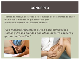 Técnica de masaje que ayuda a la reducción de centímetros de tejido.
Disminuye la flacidez ya que tonifica la piel.
Produce un aumento del volumen muscular.
"Los masajes reductores sirven para eliminar los
fluidos y grasas blandas que afean nuestro aspecto y
quitan tonificación."
CONCEPTO