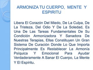 ARMONIZA TU CUERPO, MENTE Y
ESPIRITU
Libera El Corazón Del Miedo, De La Culpa, De
La Tristeza, Del Odio Y De La Soledad, Es
Una De Las Tareas Fundamentales De Su
Condición Armonizadora Y Sanadora De
Nuestras Terapias, Ellas Constituyen Un Gran
Sistema De Curación Donde Lo Que Importa
Principalmente Es Restablecer La Armonía
Psíquica Y Emocional Para Ayudar
Verdaderamente A Sanar El Cuerpo, La Mente
Y El Espíritu.
 