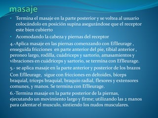 • Termina el masaje en la parte posterior y se voltea al usuario
colocándolo en posición supina asegurándose que el receptor
este bien cubierto
• Acomodando la cabeza y piernas del receptor
4.-Aplica masaje en las piernas comenzando con Eflleurage ,
enseguida fricciones en parte anterior del pie, tibial anterior ,
peroneo largo, rodilla, cuádriceps y sartorio, amasamientos y
vibraciones en cuádriceps y sartorio, se termina con Eflleurage.
5.- se aplica masaje en la parte anterior y posterior de los brazos
Con Eflleurage, sigue con fricciones en deltoides, bíceps
braquial, tríceps braquial, braquio radial, flexores y extensores
comunes, y manos. Se termina con Eflleurage.
6.-Termina masaje en la parte posterior de la piernas,
ejecutando un movimiento largo y firme; utilizando las 2 manos
para calentar el musculo, sintiendo los nudos musculares.
 