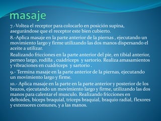 7.-Voltea el receptor para colocarlo en posición supina,
asegurándose que el receptor este bien cubierto.
8.-Aplica masaje en la parte anterior de la piernas , ejecutando un
movimiento largo y firme utilizando las dos manos dispersando el
aceite a utilizar.
Realizando fricciones en la parte anterior del pie, en tibial anterior,
perneo largo, rodilla , cuádriceps y sartorio. Realiza amasamientos
y vibraciones en cuádriceps y sartorio .
9.- Termina masaje en la parte anterior de la piernas, ejecutando
un movimiento largo y firme.
10.- Aplica masaje en la parte en la parte anterior y posterior de los
brazos, ejecutando un movimiento largo y firme, utilizando las dos
manos para calentar el musculo. Realizando fricciones en
deltoides, bíceps braquial, tríceps braquial, braquio radial, flexores
y extensores comunes, y a las manos.
 