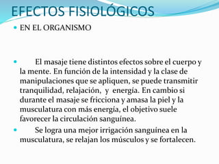 EFECTOS FISIOLÓGICOS
 EN EL ORGANISMO
 El masaje tiene distintos efectos sobre el cuerpo y
la mente. En función de la intensidad y la clase de
manipulaciones que se apliquen, se puede transmitir
tranquilidad, relajación, y energía. En cambio si
durante el masaje se fricciona y amasa la piel y la
musculatura con más energía, el objetivo suele
favorecer la circulación sanguínea.
 Se logra una mejor irrigación sanguínea en la
musculatura, se relajan los músculos y se fortalecen.
 
