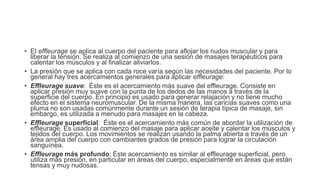 • El effleurage se aplica al cuerpo del paciente para aflojar los nudos muscular y para
liberar la tensión. Se realiza al comienzo de una sesión de masajes terapéuticos para
calentar los músculos y al finalizar aliviarlos.
• La presión que se aplica con cada roce varía según las necesidades del paciente. Por lo
general hay tres acercamientos generales para aplicar effleurage:
• Effleurage suave: Éste es el acercamiento más suave del effleurage. Consiste en
aplicar presión muy suave con la punta de los dedos de las manos a través de la
superficie del cuerpo. En principio es usado para generar relajación y no tiene mucho
efecto en el sistema neuromuscular. De la misma manera, las caricias suaves como una
pluma no son usadas comúnmente durante un sesión de terapia típica de masaje, sin
embargo, es utilizada a menudo para masajes en la cabeza.
• Effleurage superficial: Éste es el acercamiento más común de abordar la utilización de
effleurage. Es usado al comienzo del masaje para aplicar aceite y calentar los músculos y
tejidos del cuerpo. Los movimientos se realizan usando la palma abierta a través de un
área amplia del cuerpo con cambiantes grados de presión para lograr la circulación
sanguínea.
• Effleurage más profundo: Éste acercamiento es similar al effleurage superficial, pero
utiliza más presión, en particular en áreas del cuerpo, especialmente en áreas que están
tensas y muy nudosas.
 