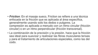 • Friction: En el masaje sueco, Friction se refiere a una técnica
enfocada en la fricción que es aplicada al área específica,
generalmente usando solo los dedos o pulgares. La
compresión es aplicada a menudo con un ritmo circular (fricción
circular) o en un ritmo perpendicular (fricción transversal).
• La combinación de la precisión y la presión. hace que la fricción
sea ideal para suavizar y realinear las fibras musculares tensas
y para el tratamiento de articulaciones especiales, como las del
codo.
 