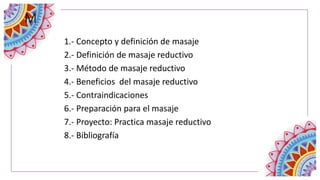 1.- Concepto y definición de masaje
2.- Definición de masaje reductivo
3.- Método de masaje reductivo
4.- Beneficios del masaje reductivo
5.- Contraindicaciones
6.- Preparación para el masaje
7.- Proyecto: Practica masaje reductivo
8.- Bibliografía
M
 