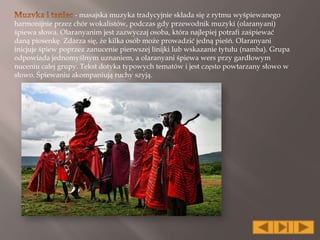 - masajska muzyka tradycyjnie składa się z rytmu wyśpiewanego
harmonijnie przez chór wokalistów, podczas gdy przewodnik muzyki (olaranyani)
śpiewa słowa. Olaranyanim jest zazwyczaj osoba, która najlepiej potrafi zaśpiewać
daną piosenkę. Zdarza się, że kilka osób może prowadzić jedną pieśń. Olaranyani
inicjuje śpiew poprzez zanucenie pierwszej linijki lub wskazanie tytułu (namba). Grupa
odpowiada jednomyślnym uznaniem, a olaranyani śpiewa wers przy gardłowym
nuceniu całej grupy. Tekst dotyka typowych tematów i jest często powtarzany słowo w
słowo. Śpiewaniu akompaniują ruchy szyją.
 