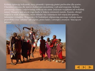 Kobiety śpiewają kołysanki, nucą piosenki i śpiewają pieśni pochwalne dla synów.
Charakterystyczna dla śpiewu kobiet jest monofonia i call-and-response. Kobiety
powtarzają zdania i odpowiadają sobie na nie same. Jedynym wyjątkiem od wokalnej
natury Masajów jest użycie rogu kudu w trakcie ceremonii eunoto. Eunoto, obrzęd
wejścia w wiek wojownika, może składać się z dziesięciu lub więcej dni śpiewu,
tańczenia i rytuałów. Wojownicy Il-Oodokilani odprawiają pewnego rodzaju marsz
przeszłości oraz "adumu" lub aignus, przez ludzi z zewnątrz zwanym "skaczącym
tańcem".
 