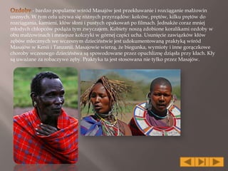 - bardzo popularne wśród Masajów jest przekłuwanie i rozciąganie małżowin
usznych. W tym celu używa się różnych przyrządów: kolców, prętów, kilku prętów do
rozciągania, kamieni, kłów słoni i pustych opakowań po filmach. Jednakże coraz mniej
młodych chłopców podąża tym zwyczajem. Kobiety noszą zdobione koralikami ozdoby w
obu małżowinach i mniejsze kolczyki w górnej części ucha. Usunięcie zawiązków kłów
zębów mlecznych we wczesnym dzieciństwie jest udokumentowaną praktyką wśród
Masajów w Kenii i Tanzanii. Masajowie wierzą, że biegunka, wymioty i inne gorączkowe
choroby wczesnego dzieciństwa są spowodowane przez opuchliznę dziąsła przy kłach. Kły
są uważane za robaczywe zęby. Praktyka ta jest stosowana nie tylko przez Masajów.
 