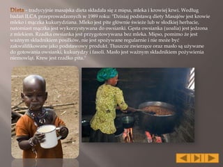 - tradycyjnie masajska dieta składała się z mięsa, mleka i krowiej krwi. Według
badań ILCA przeprowadzonych w 1989 roku: "Dzisiaj podstawą diety Masajów jest krowie
mleko i mączka kukurydziana. Mleko jest pite głównie świeże lub w słodkiej herbacie,
natomiast mączka jest wykorzystywana do owsianki. Gęsta owsianka (uoalia) jest jedzona
z mlekiem. Rzadka owsianka jest przygotowywana bez mleka. Mięso, pomimo że jest
ważnym składnikiem posiłków, nie jest spożywane regularnie i nie może być
zakwalifikowane jako podstawowy produkt. Tłuszcze zwierzęce oraz masło są używane
do gotowania owsianki, kukurydzy i fasoli. Masło jest ważnym składnikiem pożywienia
niemowląt. Krew jest rzadko pita."
 