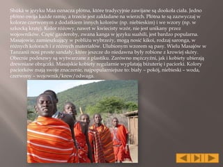 Shúkà w języku Maa oznacza płótna, które tradycyjnie zawijane są dookoła ciała. Jedno
płótno owija każde ramię, a trzecie jest zakładane na wierzch. Płótna te są zazwyczaj w
kolorze czerwonym z dodatkiem innych kolorów (np. niebieskim) i we wzory (np. w
szkocką kratę). Kolor różowy, nawet w kwiecisty wzór, nie jest unikany przez
wojowników. Część garderoby, zwana kanga w języku suahili, jest bardzo popularna.
Masajowie, zamieszkujący w pobliżu wybrzeży, mogą nosić kikoi, rodzaj saronga, w
różnych kolorach i z różnych materiałów. Ulubionym wzorem są pasy. Wielu Masajów w
Tanzanii nosi proste sandały, które jeszcze do niedawna były robione z krowiej skóry.
Obecnie podeszwy są wytwarzane z plastiku. Zarówno mężczyźni, jak i kobiety ubierają
drewniane obrączki. Masajskie kobiety regularnie wyplatają biżuterię i paciorki. Kolory
paciorków mają swoje znaczenie, najpopularniejsze to: biały – pokój, niebieski – woda,
czerwony – wojownik/krew/odwaga.
 