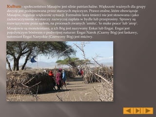 - społeczeństwo Masajów jest silnie patriarchalne. Większość ważnych dla grupy
decyzji jest podejmowana przez starszych mężczyzn. Prawo oralne, które obowiązuje
Masajów, reguluje większość sytuacji. Formalnie kara śmierci nie jest stosowana i jako
zadośćuczynienie wystarczy zazwyczaj zapłata w bydle lub przeprosiny. Sprawy są
rozwiązywane poza sądem, na procesach zwanych 'amitu', 'to make peace' lub 'arop'.
Masajowie są monoteistami, a ich Bóg jest nazywany Enkai lub Engai. Engai jest
pojedynczym bóstwem o podwójnej naturze: Engai Narok (Czarny Bóg) jest łaskawy,
natomiast Engai Nanyokie (Czerwony Bóg) jest mściwy.
 