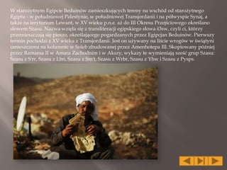 W starożytnym Egipcie Beduinów zamieszkujących tereny na wschód od starożytnego
Egiptu - w południowej Palestynie, w południowej Transjordanii i na półwyspie Synaj, a
także na terytorium Lewant, w XV wieku p.n.e. aż do III Okresu Przejściowego określano
słowem Szasu. Nazwa wzięła się z transliteracji egipskiego słowa š3sw, czyli ci, którzy
przemieszczają się pieszo, określającego pogardzanych przez Egipcjan Beduinów. Pierwszy
termin pochodzi z XV wieku z Transjordanii. Jest on używany na liście wrogów w świątyni
umieszczona na kolumnie w Soleb zbudowanej przez Amenhotepa III. Skopiowany później
przez Ramzesa II w Amara Zachodnim i w Akszy, wykazy te wymieniają sześć grup Szasu:
Szasu z S'rr, Szasu z Lbn, Szasu z Sm't, Szasu z Wrbr, Szasu z Yhw i Szasu z Pysps.
 