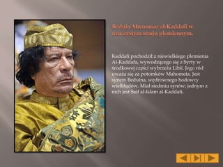 Kaddafi pochodził z niewielkiego plemienia
Al-Kaddafa, wywodzącego się z Syrty w
środkowej części wybrzeża Libii. Jego ród
uważa się za potomków Mahometa. Jest
synem Beduina, wędrownego hodowcy
wielbłądów. Miał siedmiu synów; jednym z
nich jest Saif al-Islam al-Kaddafi.
 