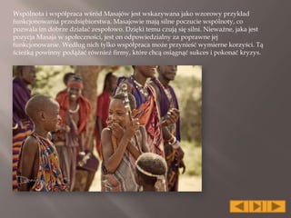 Wspólnota i współpraca wśród Masajów jest wskazywana jako wzorowy przykład
funkcjonowania przedsiębiorstwa. Masajowie mają silne poczucie wspólnoty, co
pozwala im dobrze działać zespołowo. Dzięki temu czują się silni. Nieważne, jaka jest
pozycja Masaja w społeczności, jest on odpowiedzialny za poprawne jej
funkcjonowanie. Według nich tylko współpraca może przynieść wymierne korzyści. Tą
ścieżką powinny podążać również firmy, które chcą osiągnąć sukces i pokonać kryzys.
 