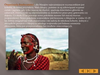 - dla Masajów najważniejszym wyznacznikiem jest
kohorta, do której przynależą. Mali chłopcy, pomimo że są zobowiązani wypasać
cielaki i jagnięta, gdy tylko nauczą się chodzić, spędzają dzieciństwo głównie na
zabawach. Dziewczynki są odpowiedzialne za dodatkowe prace przy gotowaniu czy
dojeniu. Co około 15 lat powstaje nowe pokolenie morans lub inaczej murran
(wojowników). Nowe pokolenie wojowników jest tworzone z chłopców w wieku 12–25
lat, którzy osiągnęli już wiek dojrzewania i nie należą do młodszej kohorty. Jednym z
obrządków przejścia z chłopca w młodego wojownika jest bolesna ceremonia
obrzezania, która jest przeprowadzana bez środków znieczulających.
 