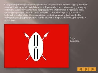 Gdy powstaje nowe pokolenie wojowników, dotychczasowi morans stają się młodymi
starszymi, którzy są odpowiedzialni za polityczne decyzje, aż do czasu, gdy staną się
starszymi. Wojownicy zapewniają bezpieczeństwo społeczności, a większość czasu
spędzają na pieszym przemierzaniu masajskich ziem, daleko poza granice ziem,
będących ich własnością. Coraz częściej angażują się również w hodowlę bydła,
wzbogacają swoje zapasy poprzez handel i barter, a nie przez kradzież, jak bywało w
przeszłości.
Flaga
masajsaka
 