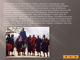 Młode kobiety również przechodzą "kobiece obrzezanie" (emoratę) jako część
złożonego rytuału przejścia. Podczas tej ceremonii dziewczynki dostają instrukcje i
porady dotyczące ich nowej roli. Wtedy to dowiadują się, że stają się kobietami
gotowymi do zamążpójścia. W Kenii kobiece obrzezanie jest praktykowane przez 38%
populacji. Najpopularniejszą formą jest klitoridektomia. Zabieg ten jest zazwyczaj
wykonywany przez "profesjonalistę", który nie jest Masajem, a często należy do
plemienia Dorobo. Noże i ostrza, którymi dokonuje się zabiegu, są projektowane przez
kowala, il-kunono. Masajowie unikają il-kunono, gdyż wykonują oni narzędzia śmierci
– noże, krótkie miecze, groty do strzał. Podobnie jak młodzi mężczyźni, kobiety, które
przeszły obrzęd, ubierają się na czarno i malują twarz znakami, a następnie zakrywają
twarz aż do zakończenia ceremonii.
 