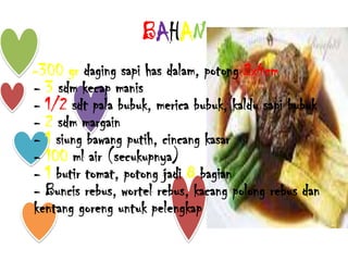 BAHAN
-300 gr daging sapi has dalam, potong 2x4cm
- 3 sdm kecap manis
- 1/2 sdt pala bubuk, merica bubuk, kaldu sapi bubuk
- 2 sdm margain
- 1 siung bawang putih, cincang kasar
- 100 ml air (secukupnya)
- 1 butir tomat, potong jadi 8 bagian
- Buncis rebus, wortel rebus, kacang polong rebus dan
kentang goreng untuk pelengkap
 