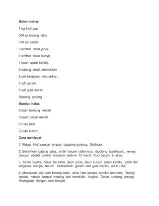 Bahan-bahan
1 kg kikil sapi
500 gr batang talas
750 ml santan
2 lembar daun jeruk
1 lembar daun kunyit
1 buah asam kandis
2 batang serai, memarkan
2 cm lengkuas, memarkan
1 sdt garam
1 sdt gula merah
Bawang goreng
Bumbu halus
5 butir bawang merah
5 buah cabai merah
2 ruas jahe
2 ruas kunyit
Cara membuat
1. Rebus kikil sampai empuk, dipotong-potong. Sisihkan;
2. Bersihkan batang talas, ambil bagian dalamnya, dipotong bulat-bulat, remas
dengan sedikit garam, diamkan selama 15 menit. Cuci bersih, tiriskan;
3. Tumis bumbu halus bersama daun jeruk, daun kunyit, asam kandis, serai dan
lengkuas sampai harum. Tambahkan garam dan gula merah, aduk rata;
4. Masukkan kikil dan batang talas, aduk rata sampai bumbu meresap. Tuangi
santan, masak sampai matang dan mendidih. Angkat. Taburi bawang goreng.
Hidangkan dengan nasi hangat.
 