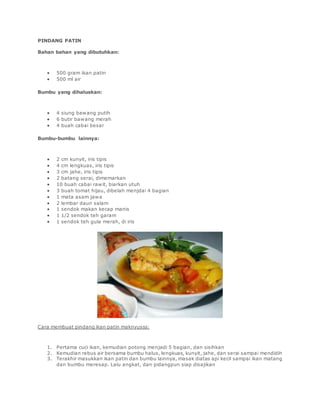 PINDANG PATIN
Bahan bahan yang dibutuhkan:
 500 gram ikan patin
 500 ml air
Bumbu yang dihaluskan:
 4 siung bawang putih
 6 butir bawang merah
 4 buah cabai besar
Bumbu-bumbu lainnya:
 2 cm kunyit, iris tipis
 4 cm lengkuas, iris tipis
 3 cm jahe, iris tipis
 2 batang serai, dimemarkan
 10 buah cabai rawit, biarkan utuh
 3 buah tomat hijau, dibelah menjdai 4 bagian
 1 mata asam jawa
 2 lembar daun salam
 1 sendok makan kecap manis
 1 1/2 sendok teh garam
 1 sendok teh gula merah, di iris
Cara membuat pindang ikan patin maknyusss:
1. Pertama cuci ikan, kemudian potong menjadi 5 bagian, dan sisihkan
2. Kemudian rebus air bersama bumbu halus, lengkuas, kunyit, jahe, dan serai sampai mendidih
3. Terakhir masukkan ikan patin dan bumbu lainnya, masak diatas api kecil sampai ikan matang
dan bumbu meresap. Lalu angkat, dan pidangpun siap disajikan
 