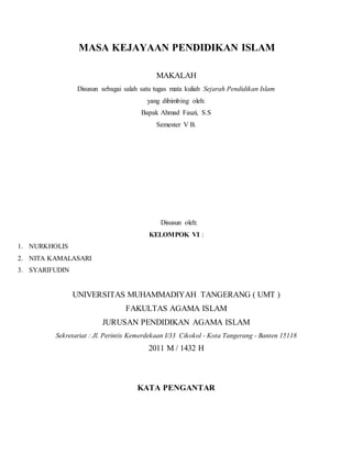 MASA KEJAYAAN PENDIDIKAN ISLAM
MAKALAH
Disusun sebagai salah satu tugas mata kuliah Sejarah Pendidikan Islam
yang dibimbing oleh:
Bapak Ahmad Fauzi, S.S
Semester V B.
Disusun oleh:
KELOMPOK VI :
1. NURKHOLIS
2. NITA KAMALASARI
3. SYARIFUDIN
UNIVERSITAS MUHAMMADIYAH TANGERANG ( UMT )
FAKULTAS AGAMA ISLAM
JURUSAN PENDIDIKAN AGAMA ISLAM
Sekretariat : Jl. Perintis Kemerdekaan I/33 Cikokol - Kota Tangerang - Banten 15118
2011 M / 1432 H
KATA PENGANTAR
 