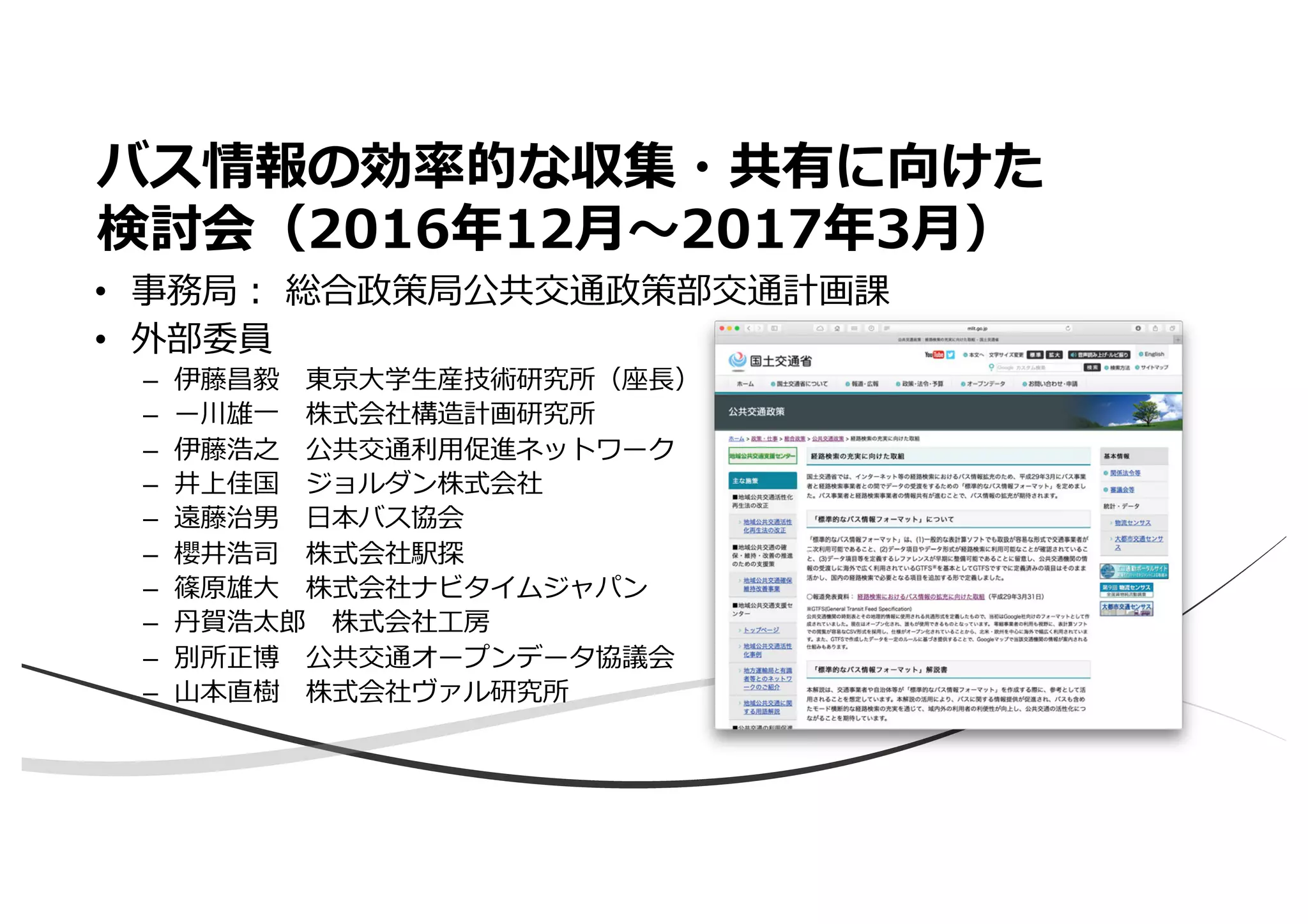 バス情報の効率的な収集・共有に向けた
検討会（2016年12⽉〜2017年3⽉）
• 事務局︓ 総合政策局公共交通政策部交通計画課
• 外部委員
– 伊藤昌毅 東京⼤学⽣産技術研究所（座⻑）
– ー川雄⼀ 株式会社構造計画研究所
– 伊藤浩之 公共交通利⽤促進ネットワーク
– 井上佳国 ジョルダン株式会社
– 遠藤治男 ⽇本バス協会
– 櫻井浩司 株式会社駅探
– 篠原雄⼤ 株式会社ナビタイムジャパン
– 丹賀浩太郎 株式会社⼯房
– 別所正博 公共交通オープンデータ協議会
– ⼭本直樹 株式会社ヴァル研究所
 