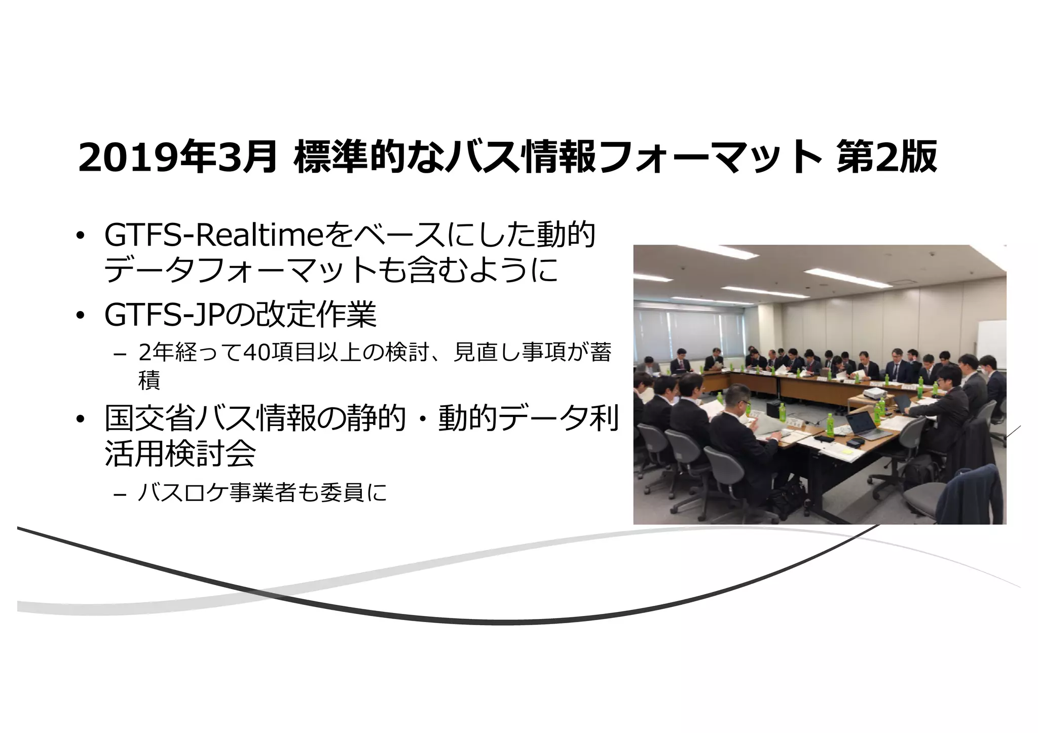 • GTFS-Realtimeをベースにした動的
データフォーマットも含むように
• GTFS-JPの改定作業
– 2年経って40項⽬以上の検討、⾒直し事項が蓄
積
• 国交省バス情報の静的・動的データ利
活⽤検討会
– バスロケ事業者も委員に
2019年3⽉ 標準的なバス情報フォーマット 第2版
 