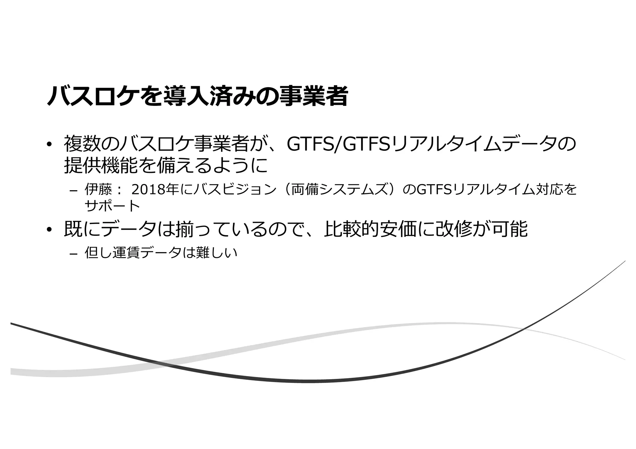 • 複数のバスロケ事業者が、GTFS/GTFSリアルタイムデータの
提供機能を備えるように
– 伊藤︓ 2018年にバスビジョン（両備システムズ）のGTFSリアルタイム対応を
サポート
• 既にデータは揃っているので、⽐較的安価に改修が可能
– 但し運賃データは難しい
バスロケを導⼊済みの事業者
 