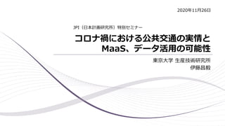 コロナ禍における公共交通の実情と
MaaS、データ活用の可能性
東京大学 生産技術研究所
伊藤昌毅
JPI（日本計画研究所）特別セミナー
2020年11月26日
 