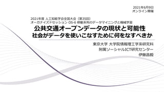 公共交通オープンデータの現状と可能性
社会がデータを使いこなすために何をなすべきか
東京大学 大学院情報理工学系研究科
附属ソーシャルICT研究センター
伊藤昌毅
2021年度 人工知能学会全国大会（第35回）
オーガナイズドセッション OS-6 移動系列のデータマイニングと機械学習
2021年6月9日
オンライン開催
 