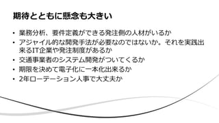 • 業務分析、要件定義ができる発注側の人材がいるか
• アジャイル的な開発手法が必要なのではないか。それを実践出
来るIT企業や発注制度があるか
• 交通事業者のシステム開発がついてくるか
• 期限を決めて電子化に一本化出来るか
• 2年ローテーション人事で大丈夫か
期待とともに懸念も大きい
 
