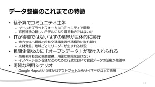 11
• 低予算でコミュニティ主体
– ツールやプラットフォームはコミュニティで開発
– 官民連携の新しいモデルになり得る動きではないか
• ITが得意ではないはずの業界が主体的に実行
– 地方や中小規模の公共交通事業者が積極的に取り組む
– 人材発掘。地域ごとにリーダーが生まれる状況
• 民間企業なのに「オープンデータ」が受け入れられる
– 商用利用も含め無償提供、用途に制限を設けない
– イノベーション促進などのために行政において官民データの活用が推進中
• 明確な利用シナリオ
– Google Mapsという確かなアウトプットからサイネージなどに発展
データ整備のこれまでの特徴
 