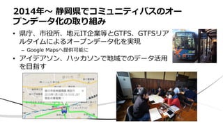 • 県庁、市役所、地元IT企業等とGTFS、GTFSリア
ルタイムによるオープンデータ化を実現
– Google Mapsへ提供可能に
• アイデアソン、ハッカソンで地域でのデータ活用
を目指す
2014年〜 静岡県でコミュニティバスのオー
プンデータ化の取り組み
 