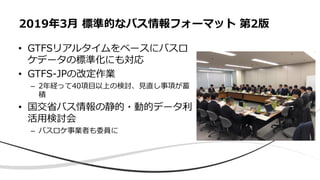 • GTFSリアルタイムをベースにバスロ
ケデータの標準化にも対応
• GTFS-JPの改定作業
– 2年経って40項目以上の検討、見直し事項が蓄
積
• 国交省バス情報の静的・動的データ利
活用検討会
– バスロケ事業者も委員に
2019年3月 標準的なバス情報フォーマット 第2版
 
