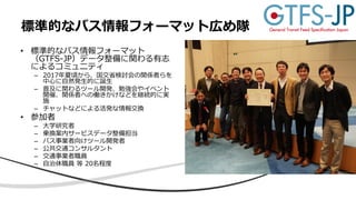 • 標準的なバス情報フォーマット
（GTFS-JP）データ整備に関わる有志
によるコミュニティ
– 2017年夏頃から、国交省検討会の関係者らを
中心に自然発生的に誕生
– 普及に関わるツール開発、勉強会やイベント
開催、関係者への働きかけなどを継続的に実
施
– チャットなどによる活発な情報交換
• 参加者
– 大学研究者
– 乗換案内サービスデータ整備担当
– バス事業者向けツール開発者
– 公共交通コンサルタント
– 交通事業者職員
– 自治体職員 等 20名程度
標準的なバス情報フォーマット広め隊
 